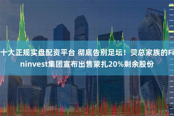 十大正规实盘配资平台 彻底告别足坛！贝总家族的Fininvest集团宣布出售蒙扎20%剩余股份
